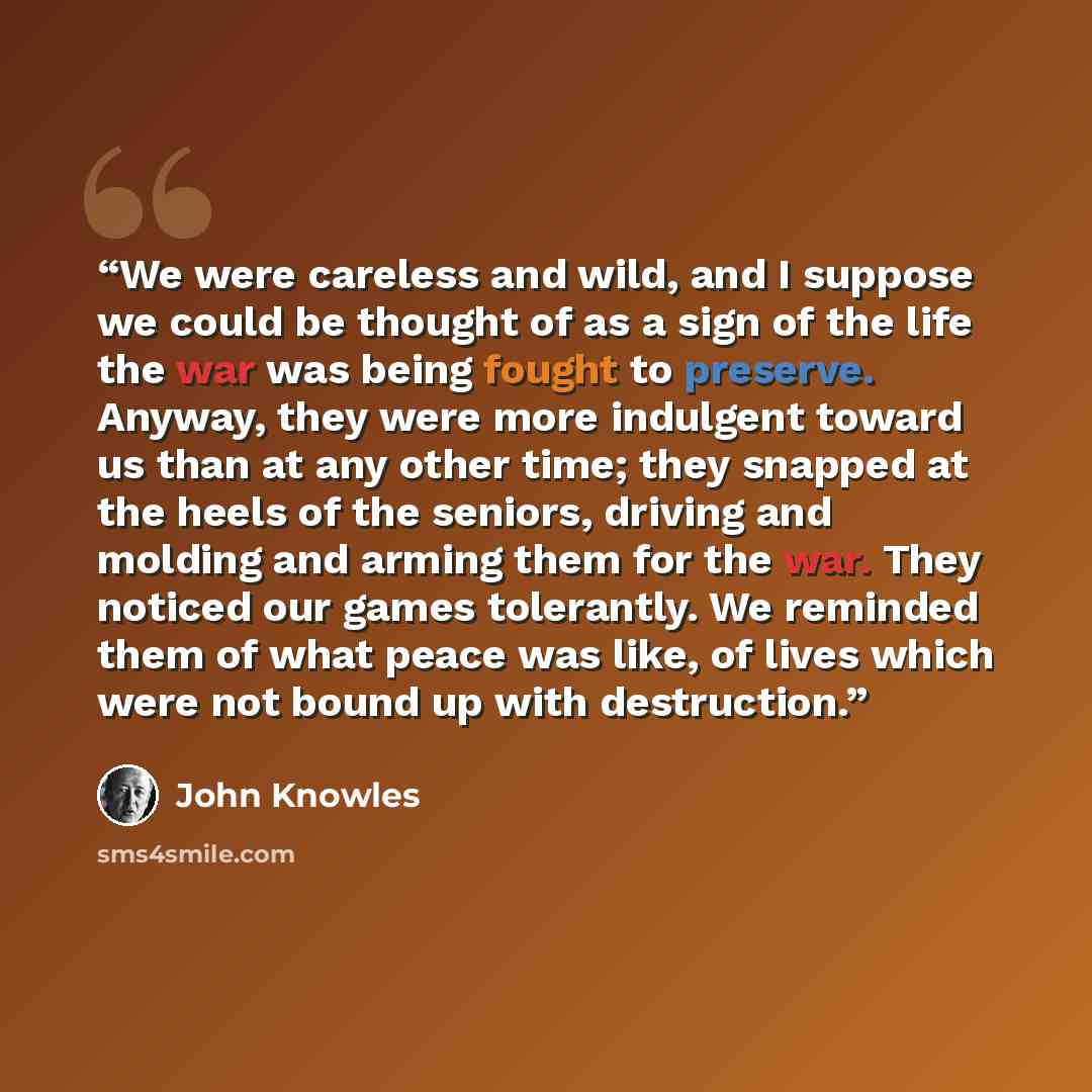 “We were careless and wild, and I suppose we could be thought of as a sign of the life the war was being fought to preserve. Anyway, they were more indulgent toward us than at any other time; they snapped at the heels of the seniors, driving and molding and arming them for the war. They noticed our…” quote by John Knowles
