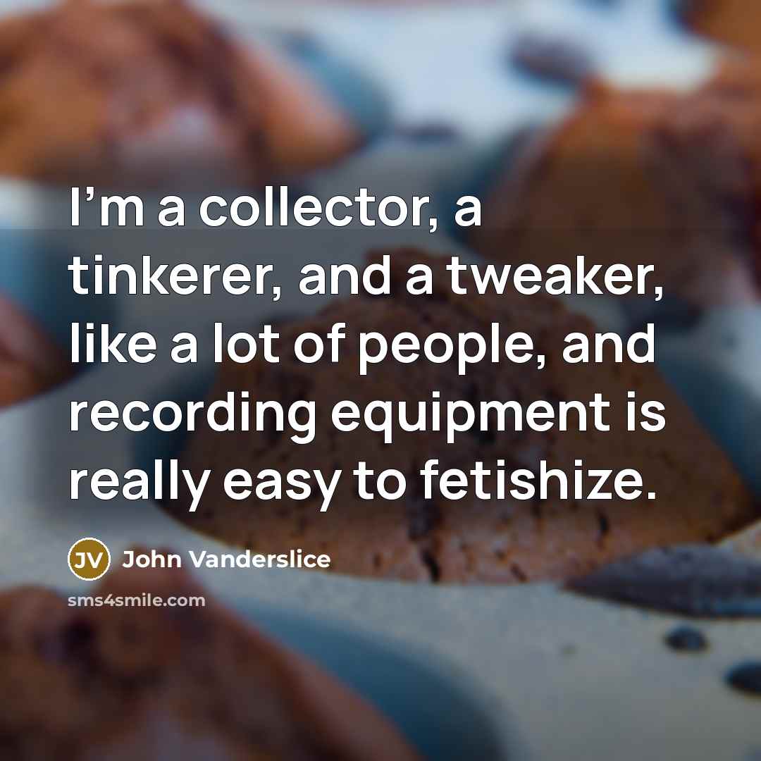 “I'm a collector, a tinkerer, and a tweaker, like a lot of people, and recording equipment is really easy to fetishize.” quote by John Vanderslice