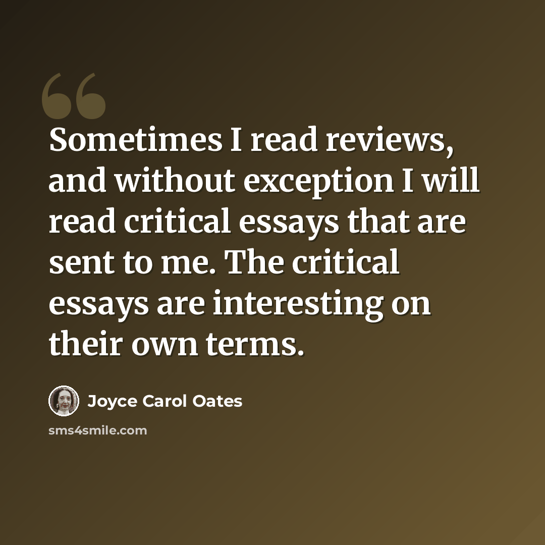 “Sometimes I read reviews, and without exception I will read critical essays that are sent to me. The critical essays are interesting on their own terms.” quote by Joyce Carol Oates