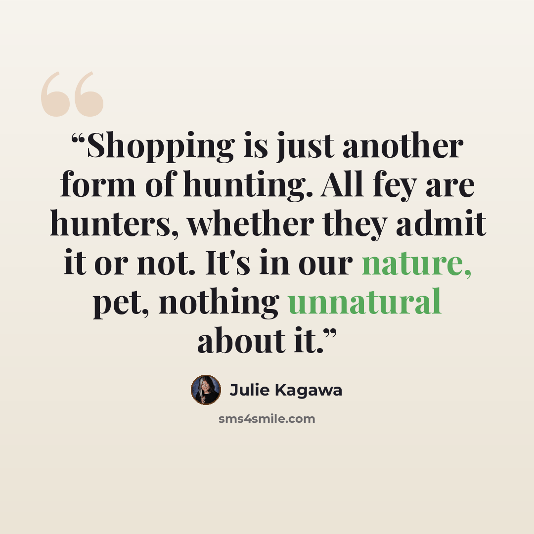 “Shopping is just another form of hunting. All fey are hunters, whether they admit it or not. It's in our nature, pet, nothing unnatural about it.” quote by Julie Kagawa