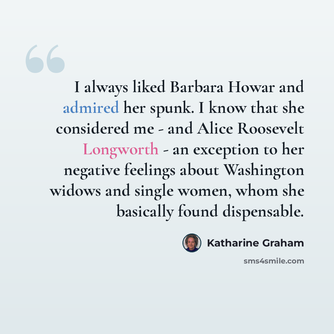 “I always liked Barbara Howar and admired her spunk. I know that she considered me - and Alice Roosevelt Longworth - an exception to her negative feelings about Washington widows and single women, whom she basically found dispensable.” quote by Katharine Graham