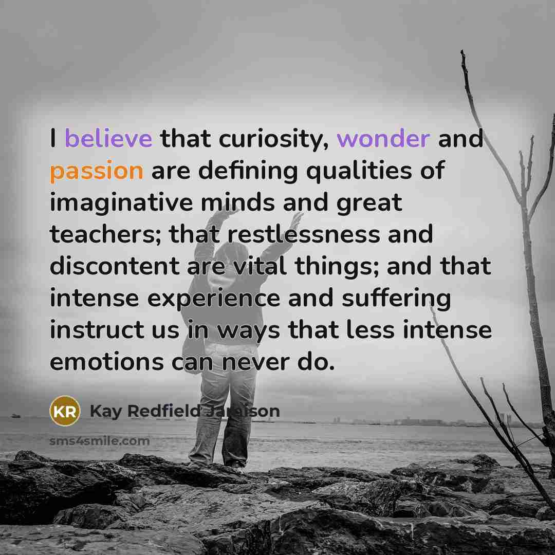 “I believe that curiosity, wonder and passion are defining qualities of imaginative minds and great teachers; that restlessness and discontent are vital things; and that intense experience and suffering instruct us in ways that less intense emotions can never do.” quote by Kay Redfield Jamison