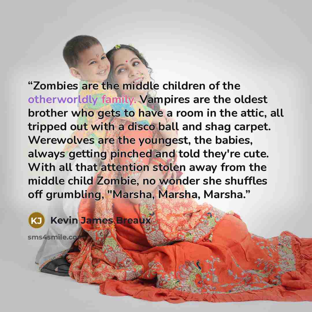 “Zombies are the middle children of the otherworldly family. Vampires are the oldest brother who gets to have a room in the attic, all tripped out with a disco ball and shag carpet. Werewolves are the youngest, the babies, always getting pinched and told they're cute. With all that attention stolen…” quote by Kevin James Breaux