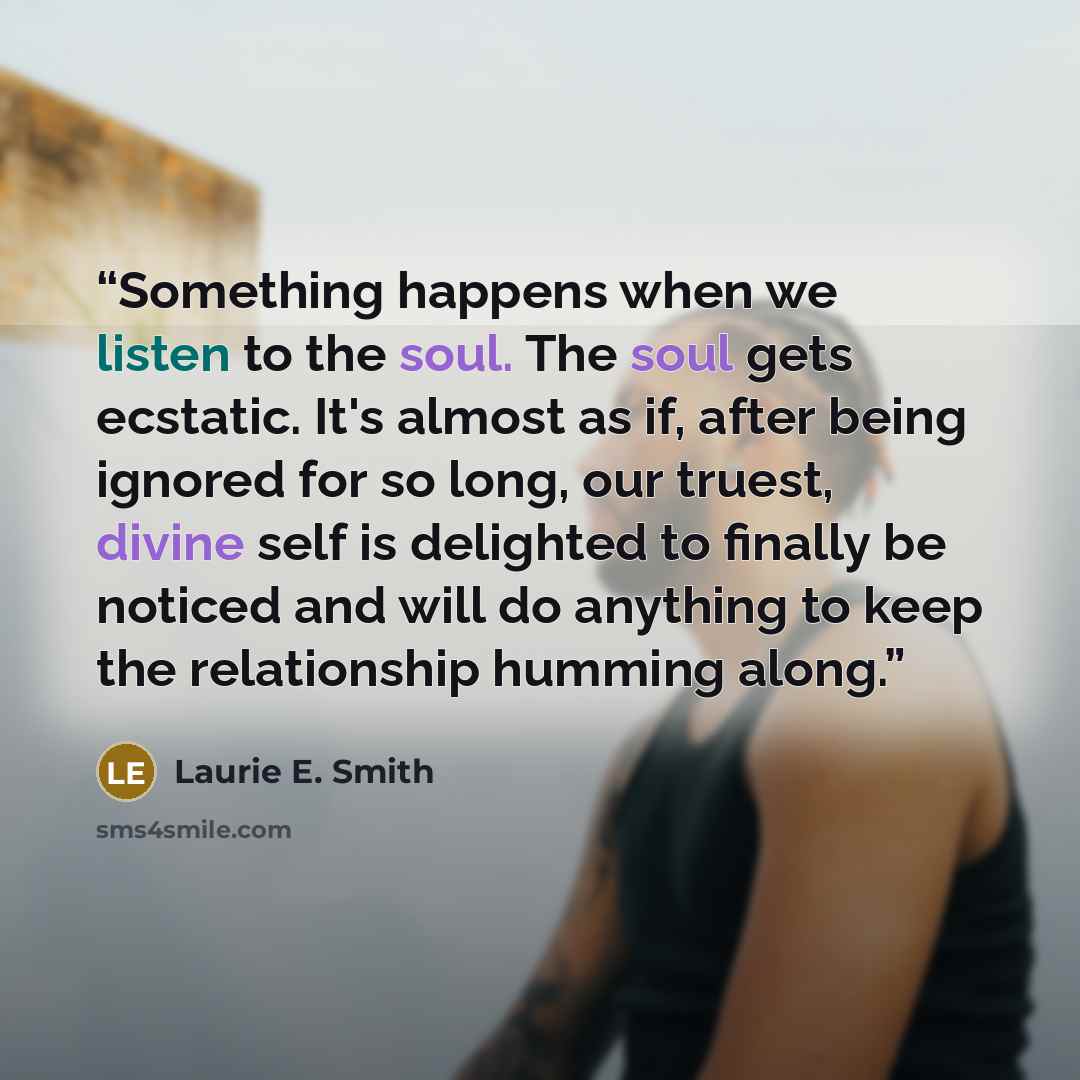 “Something happens when we listen to the soul. The soul gets ecstatic. It's almost as if, after being ignored for so long, our truest, divine self is delighted to finally be noticed and will do anything to keep the relationship humming along.” quote by Laurie E. Smith