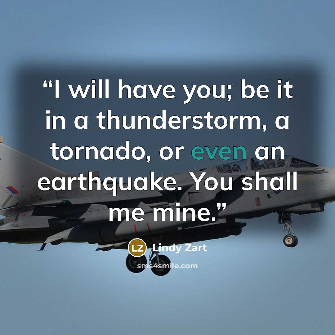 “I will have you; be it in a thunderstorm, a tornado, or even an earthquake. You shall me mine.” quote by Lindy Zart