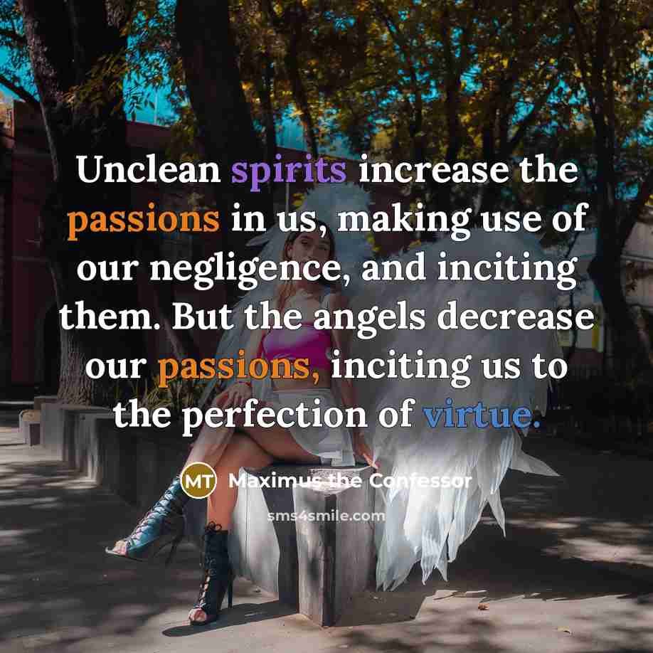 “Unclean spirits increase the passions in us, making use of our negligence, and inciting them. But the angels decrease our passions, inciting us to the perfection of virtue.” quote by Maximus the Confessor