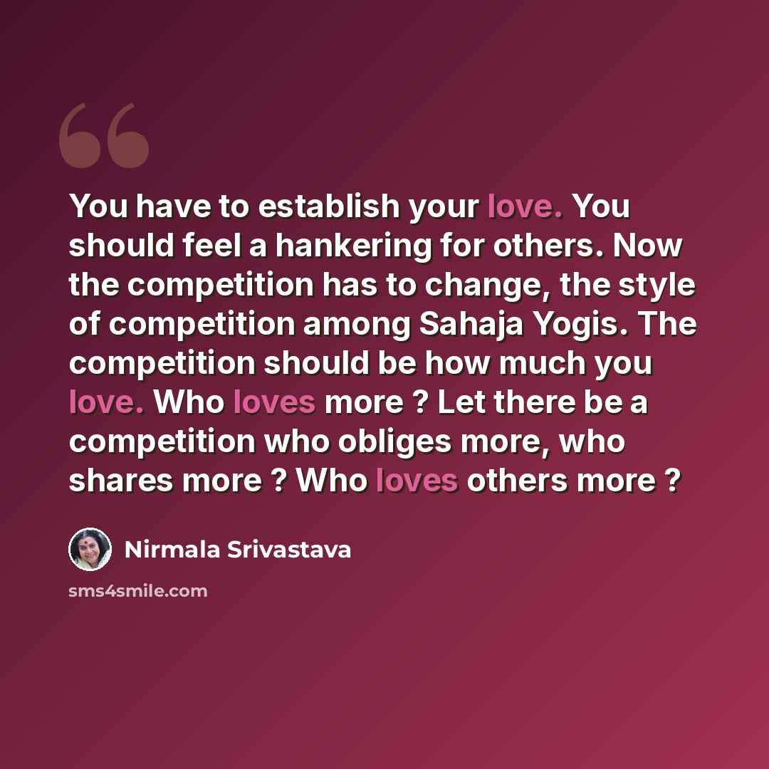 “You have to establish your love. You should feel a hankering for others. Now the competition has to change, the style of competition among Sahaja Yogis. The competition should be how much you love. Who loves more ? Let there be a competition who obliges more, who shares more ? Who loves others…” quote by Nirmala Srivastava
