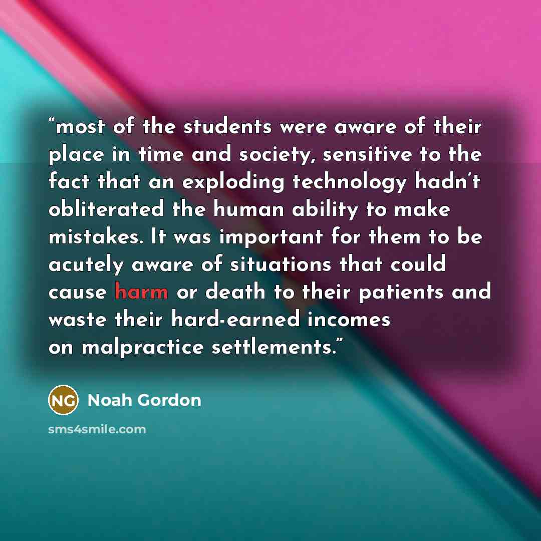 “most of the students were aware of their place in time and society, sensitive to the fact that an exploding technology hadn’t obliterated the human ability to make mistakes. It was important for them to be acutely aware of situations that could cause harm or death to their patients and waste their…” quote by Noah Gordon