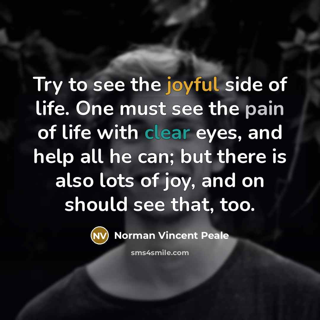 “Try to see the joyful side of life. One must see the pain of life with clear eyes, and help all he can; but there is also lots of joy, and on should see that, too.” quote by Norman Vincent Peale