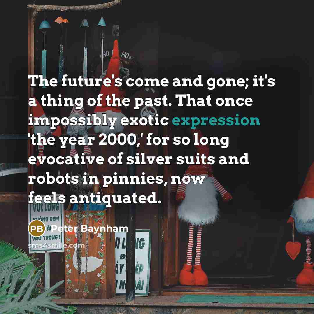 “The future's come and gone; it's a thing of the past. That once impossibly exotic expression 'the year 2000,' for so long evocative of silver suits and robots in pinnies, now feels antiquated.” quote by Peter Baynham
