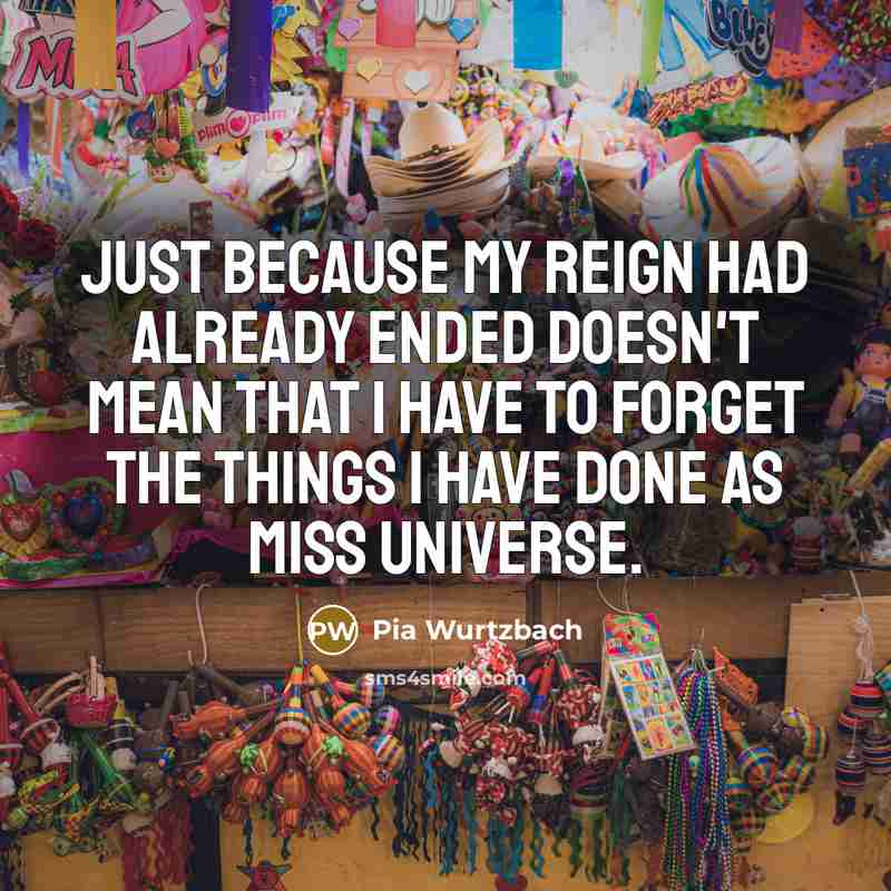 “Just because my reign had already ended doesn't mean that I have to forget the things I have done as Miss Universe.” quote by Pia Wurtzbach