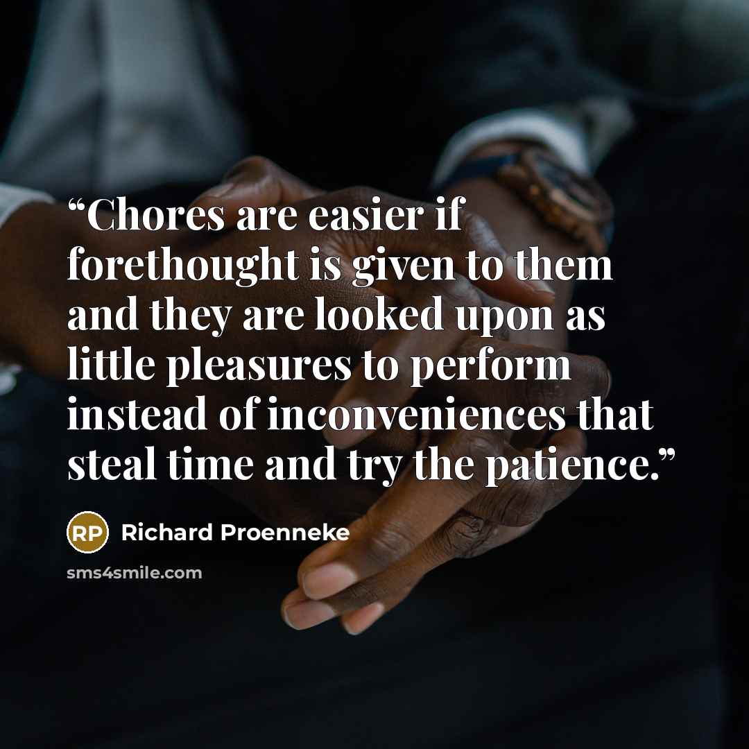 “Chores are easier if forethought is given to them and they are looked upon as little pleasures to perform instead of inconveniences that steal time and try the patience.” quote by Richard Proenneke