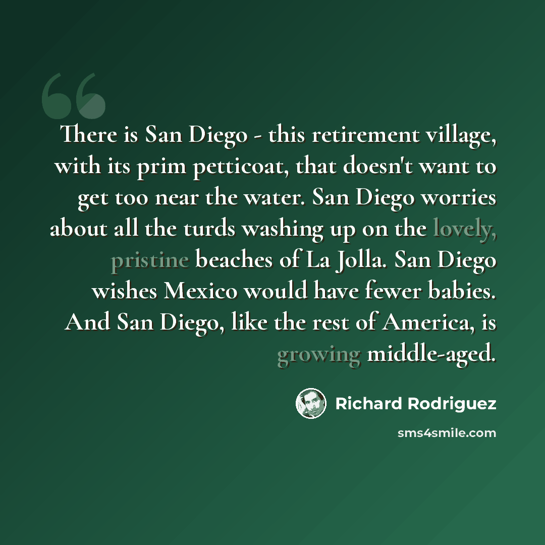 “There is San Diego - this retirement village, with its prim petticoat, that doesn't want to get too near the water. San Diego worries about all the turds washing up on the lovely, pristine beaches of La Jolla. San Diego wishes Mexico would have fewer babies. And San Diego, like the rest of…” quote by Richard Rodriguez