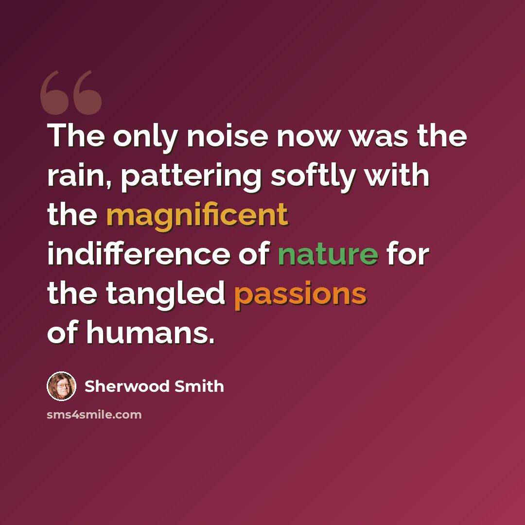 “The only noise now was the rain, pattering softly with the magnificent indifference of nature for the tangled passions of humans.” quote by Sherwood Smith
