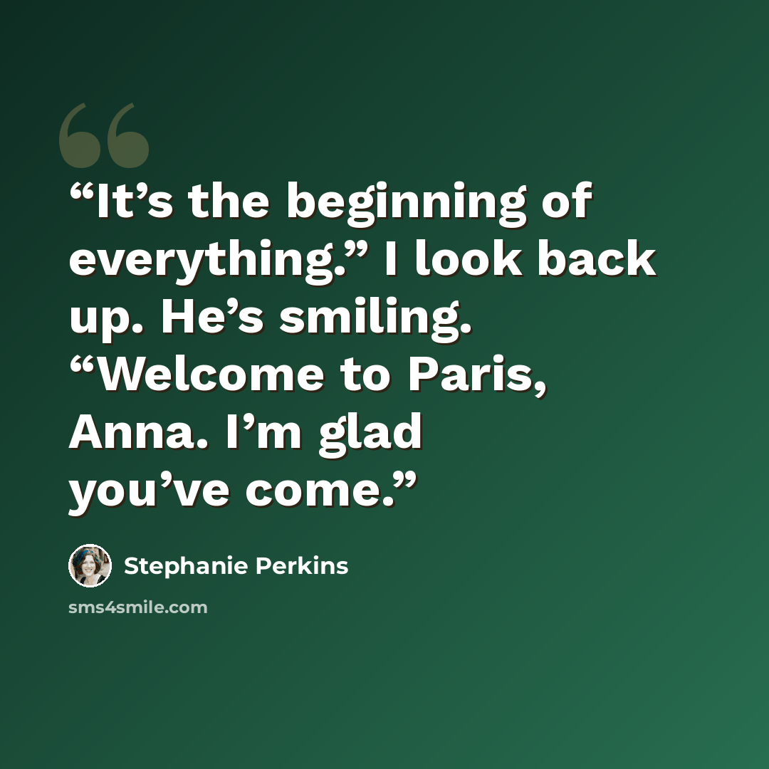 “It’s the beginning of everything.” I look back up. He’s smiling. “Welcome to Paris, Anna. I’m glad you’ve come.” quote by Stephanie Perkins