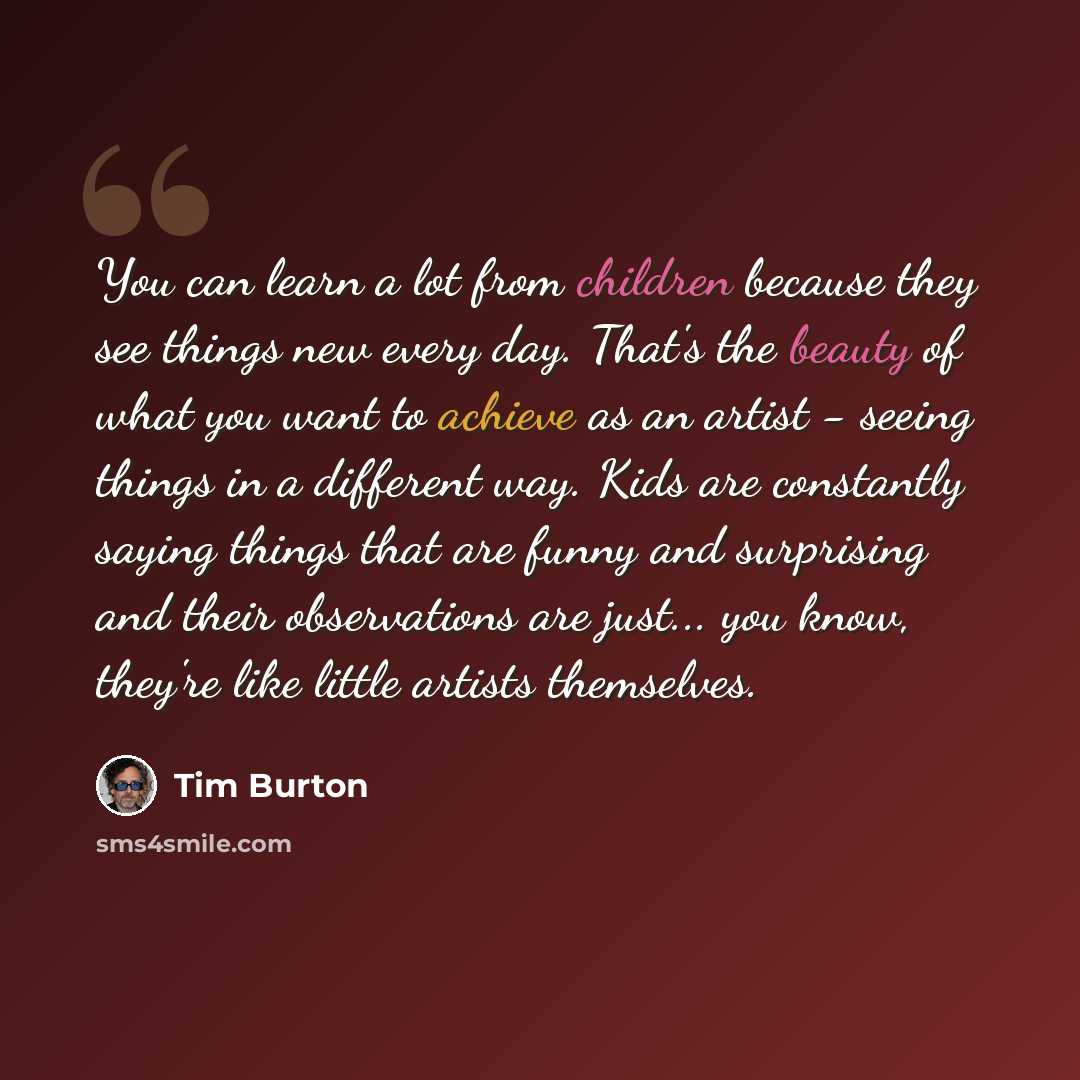 “You can learn a lot from children because they see things new every day. That's the beauty of what you want to achieve as an artist - seeing things in a different way. Kids are constantly saying things that are funny and surprising and their observations are just... you know, they're like little…” quote by Tim Burton