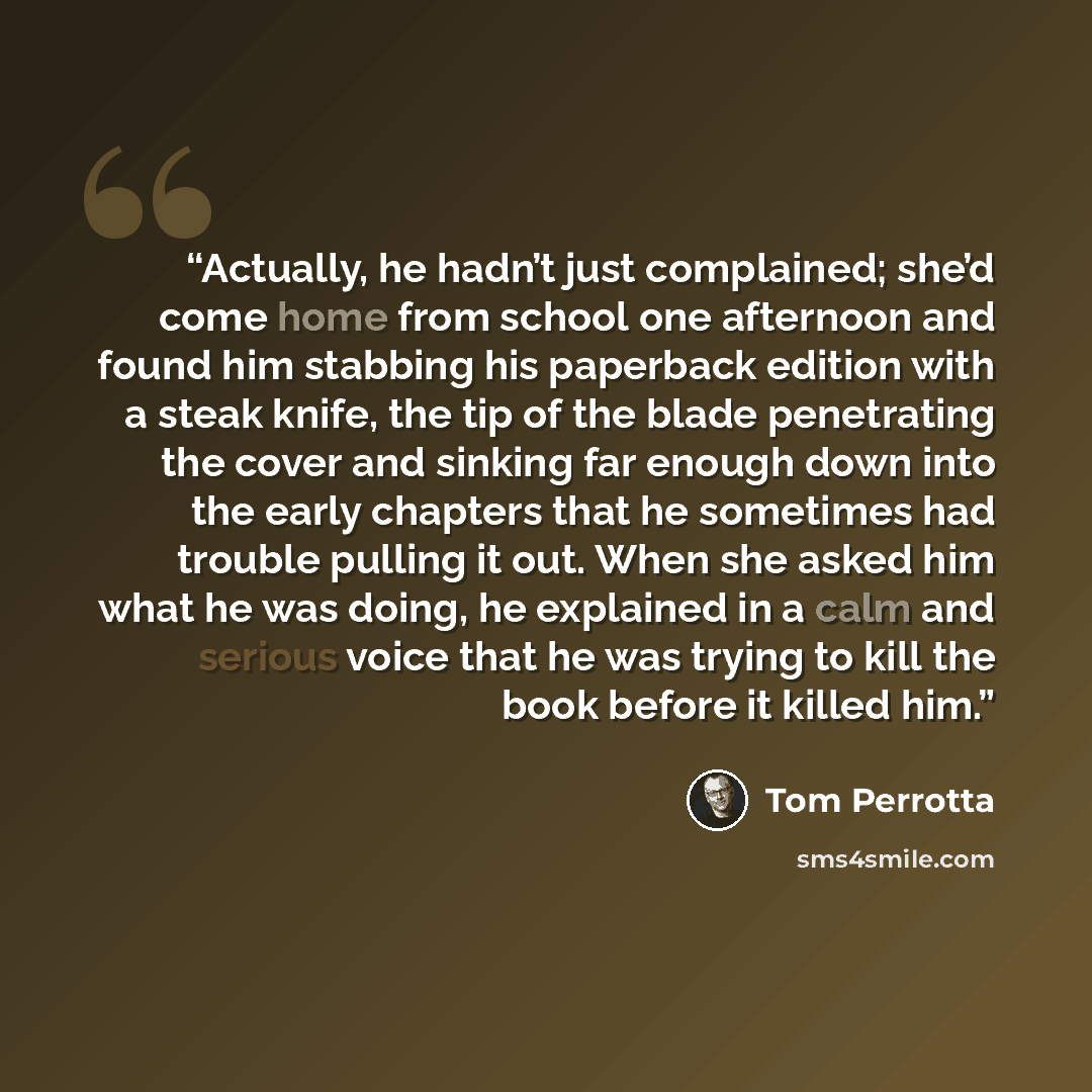 “Actually, he hadn’t just complained; she’d come home from school one afternoon and found him stabbing his paperback edition with a steak knife, the tip of the blade penetrating the cover and sinking far enough down into the early chapters that he sometimes had trouble pulling it out. When she…” quote by Tom Perrotta