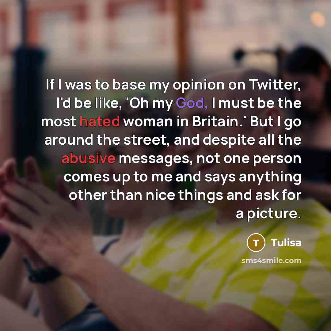 “If I was to base my opinion on Twitter, I'd be like, 'Oh my God, I must be the most hated woman in Britain.' But I go around the street, and despite all the abusive messages, not one person comes up to me and says anything other than nice things and ask for a picture.” quote by Tulisa