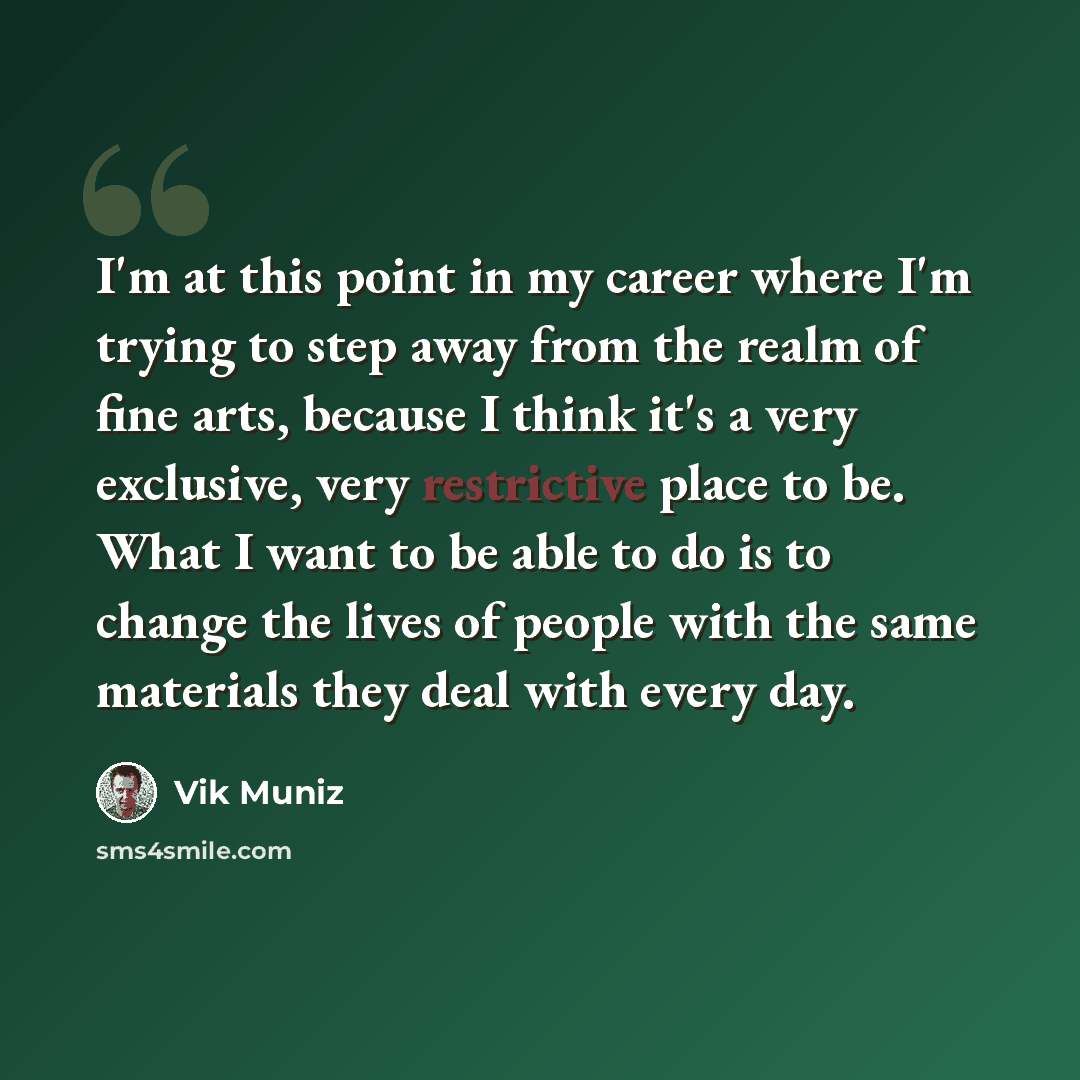 “I'm at this point in my career where I'm trying to step away from the realm of fine arts, because I think it's a very exclusive, very restrictive place to be. What I want to be able to do is to change the lives of people with the same materials they deal with every day.” quote by Vik Muniz