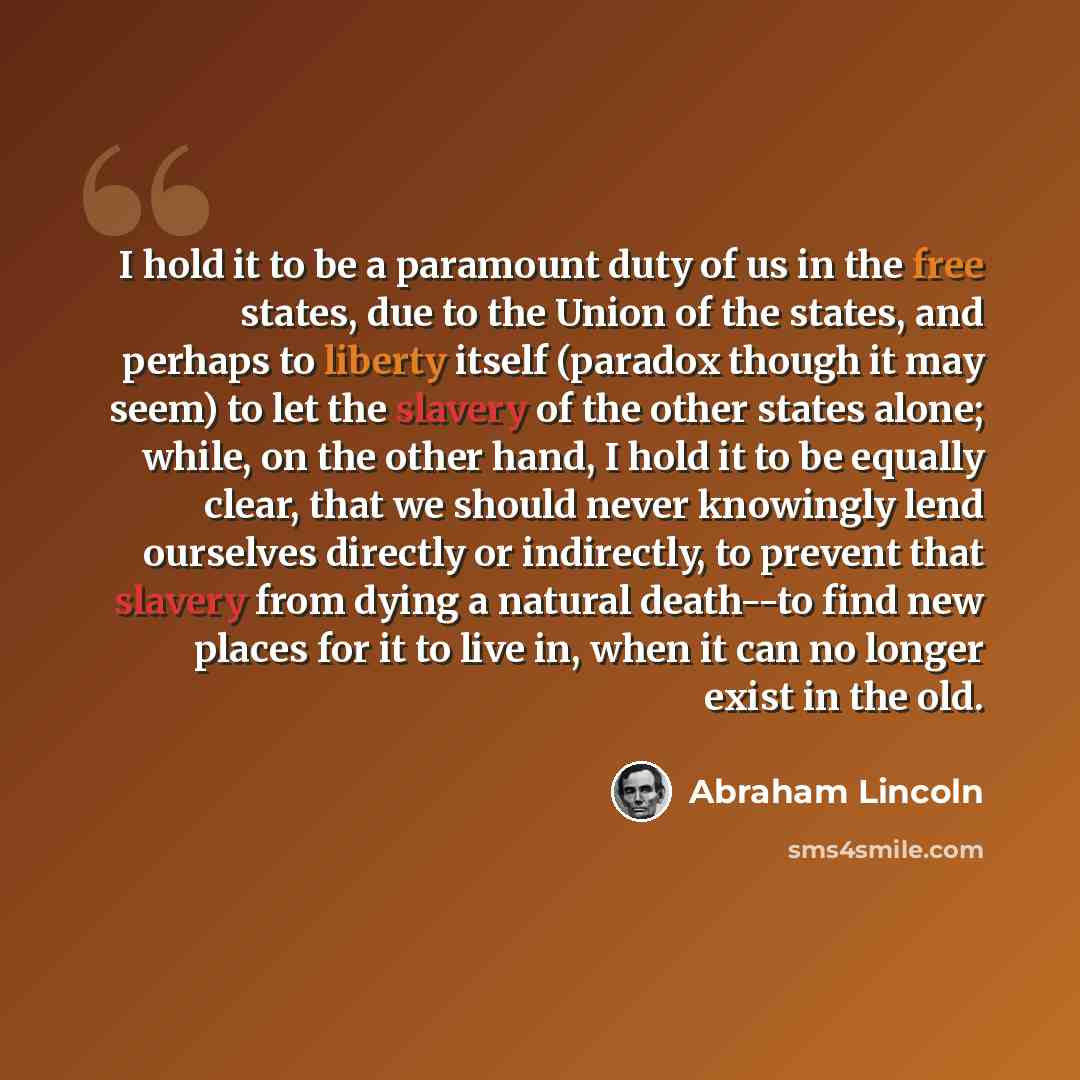 “I hold it to be a paramount duty of us in the free states, due to the Union of the states, and perhaps to liberty itself (paradox though it may seem) to let the slavery of the other states alone; while, on the other hand, I hold it to be equally clear, that we should never knowingly lend ourselves…” quote by Abraham Lincoln