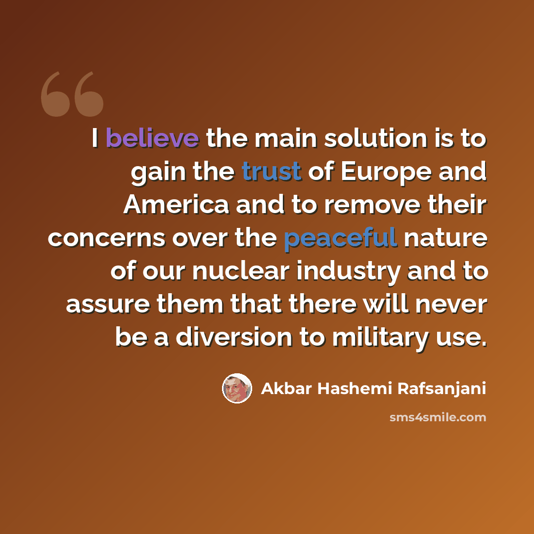 “I believe the main solution is to gain the trust of Europe and America and to remove their concerns over the peaceful nature of our nuclear industry and to assure them that there will never be a diversion to military use.” quote by Akbar Hashemi Rafsanjani