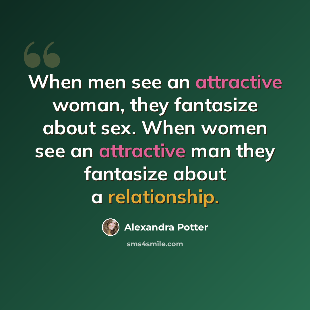 “When men see an attractive woman, they fantasize about sex. When women see an attractive man they fantasize about a relationship.” quote by Alexandra Potter