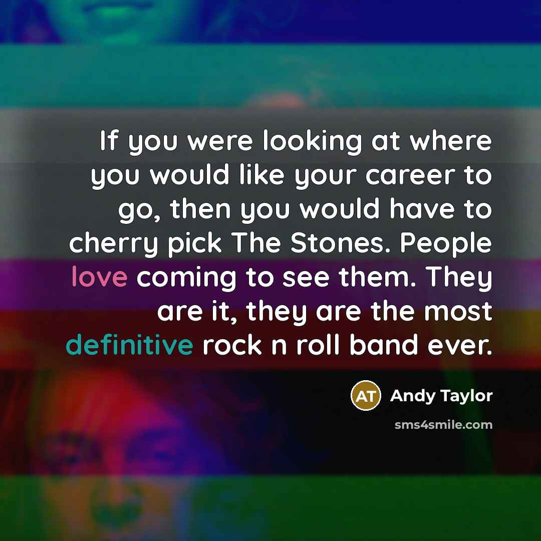“If you were looking at where you would like your career to go, then you would have to cherry pick The Stones. People love coming to see them. They are it, they are the most definitive rock n roll band ever.” quote by Andy Taylor