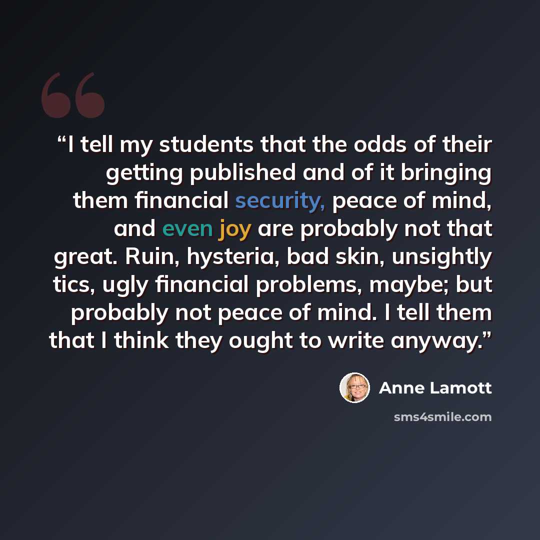 “I tell my students that the odds of their getting published and of it bringing them financial security, peace of mind, and even joy are probably not that great. Ruin, hysteria, bad skin, unsightly tics, ugly financial problems, maybe; but probably not peace of mind. I tell them that I think they…” quote by Anne Lamott