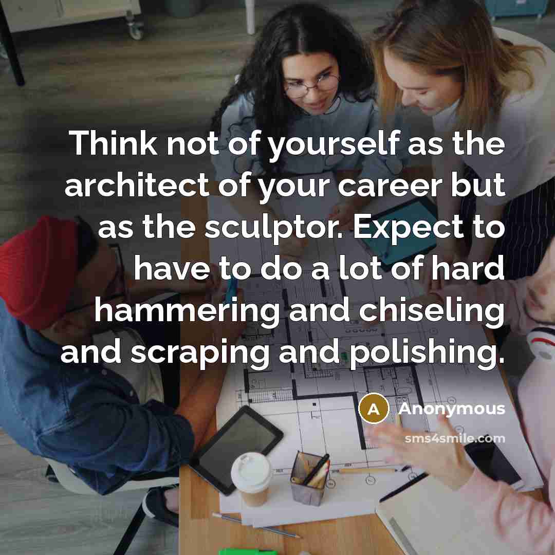 “Think not of yourself as the architect of your career but as the sculptor. Expect to have to do a lot of hard hammering and chiseling and scraping and polishing.” quote by Anonymous