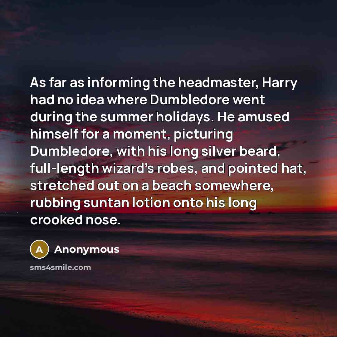 “As far as informing the headmaster, Harry had no idea where Dumbledore went during the summer holidays. He amused himself for a moment, picturing Dumbledore, with his long silver beard, full-length wizard's robes, and pointed hat, stretched out on a beach somewhere, rubbing suntan lotion onto his…” quote by Anonymous