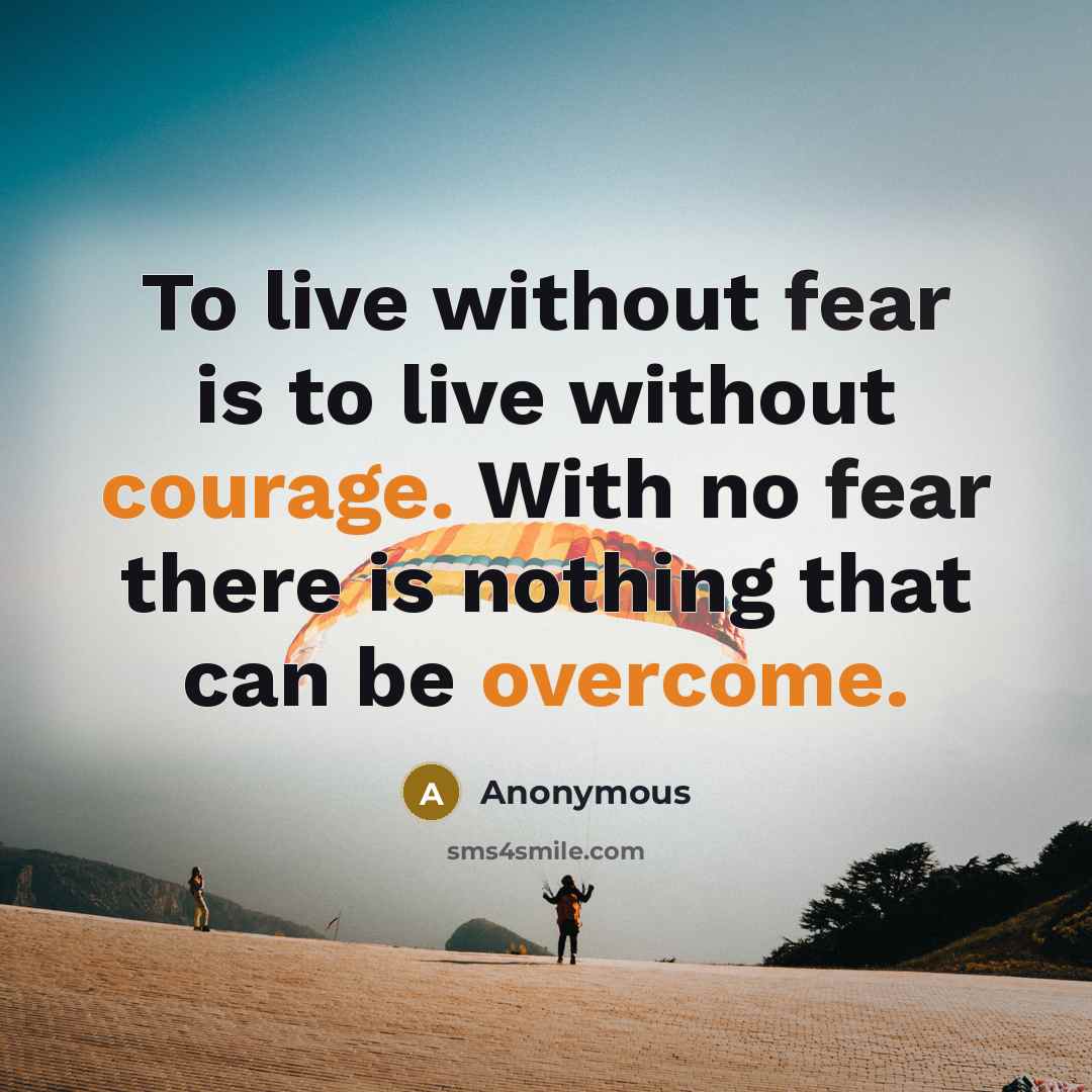 “To live without fear is to live without courage. With no fear there is nothing that can be overcome.” quote by Anonymous