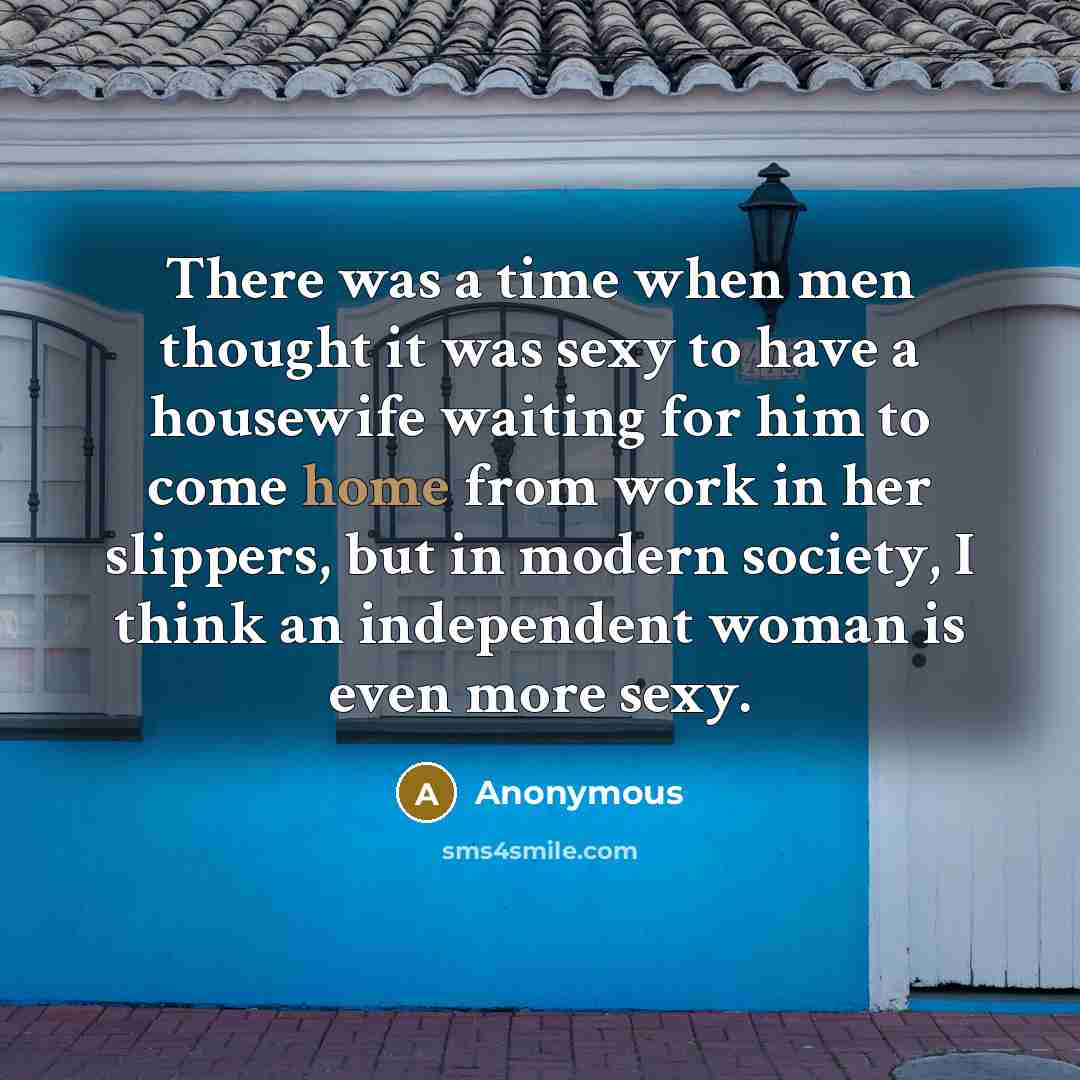 “There was a time when men thought it was sexy to have a housewife waiting for him to come home from work in her slippers, but in modern society, I think an independent woman is even more sexy.” quote by Anonymous