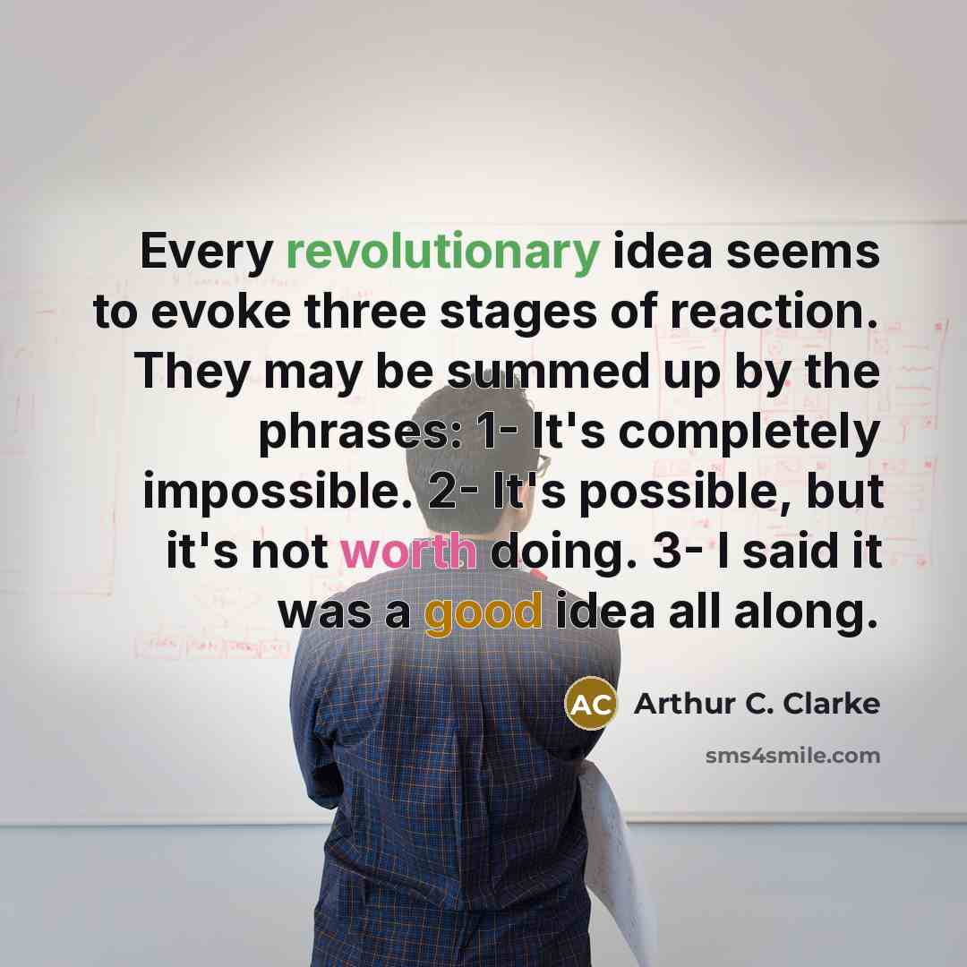 “Every revolutionary idea seems to evoke three stages of reaction. They may be summed up by the phrases: 1- It's completely impossible. 2- It's possible, but it's not worth doing. 3- I said it was a good idea all along.” quote by Arthur C. Clarke