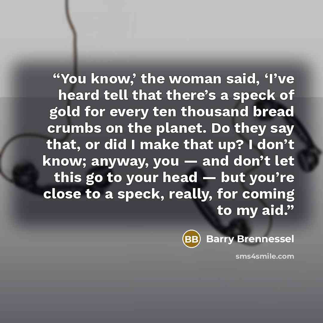“You know,’ the woman said, ‘I’ve heard tell that there’s a speck of gold for every ten thousand bread crumbs on the planet. Do they say that, or did I make that up? I don’t know; anyway, you — and don’t let this go to your head — but you’re close to a speck, really, for coming to my aid.” quote by Barry Brennessel