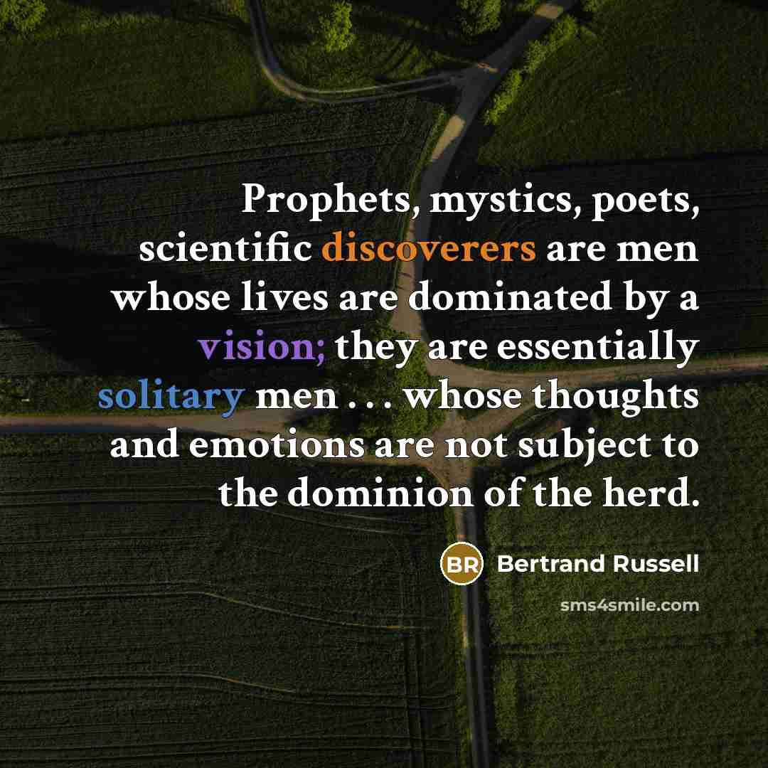 “Prophets, mystics, poets, scientific discoverers are men whose lives are dominated by a vision; they are essentially solitary men . . . whose thoughts and emotions are not subject to the dominion of the herd.” quote by Bertrand Russell