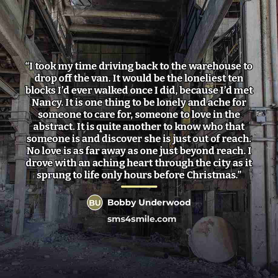 “I took my time driving back to the warehouse to drop off the van. It would be the loneliest ten blocks I’d ever walked once I did, because I’d met Nancy. It is one thing to be lonely and ache for someone to care for, someone to love in the abstract. It is quite another to know who that someone is…” quote by Bobby Underwood