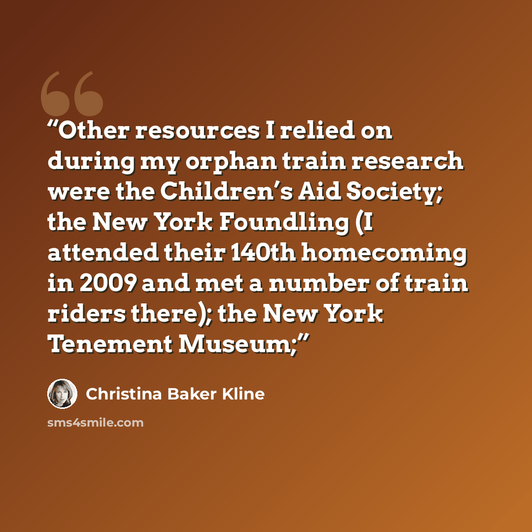 “Other resources I relied on during my orphan train research were the Children’s Aid Society; the New York Foundling (I attended their 140th homecoming in 2009 and met a number of train riders there); the New York Tenement Museum;” quote by Christina Baker Kline
