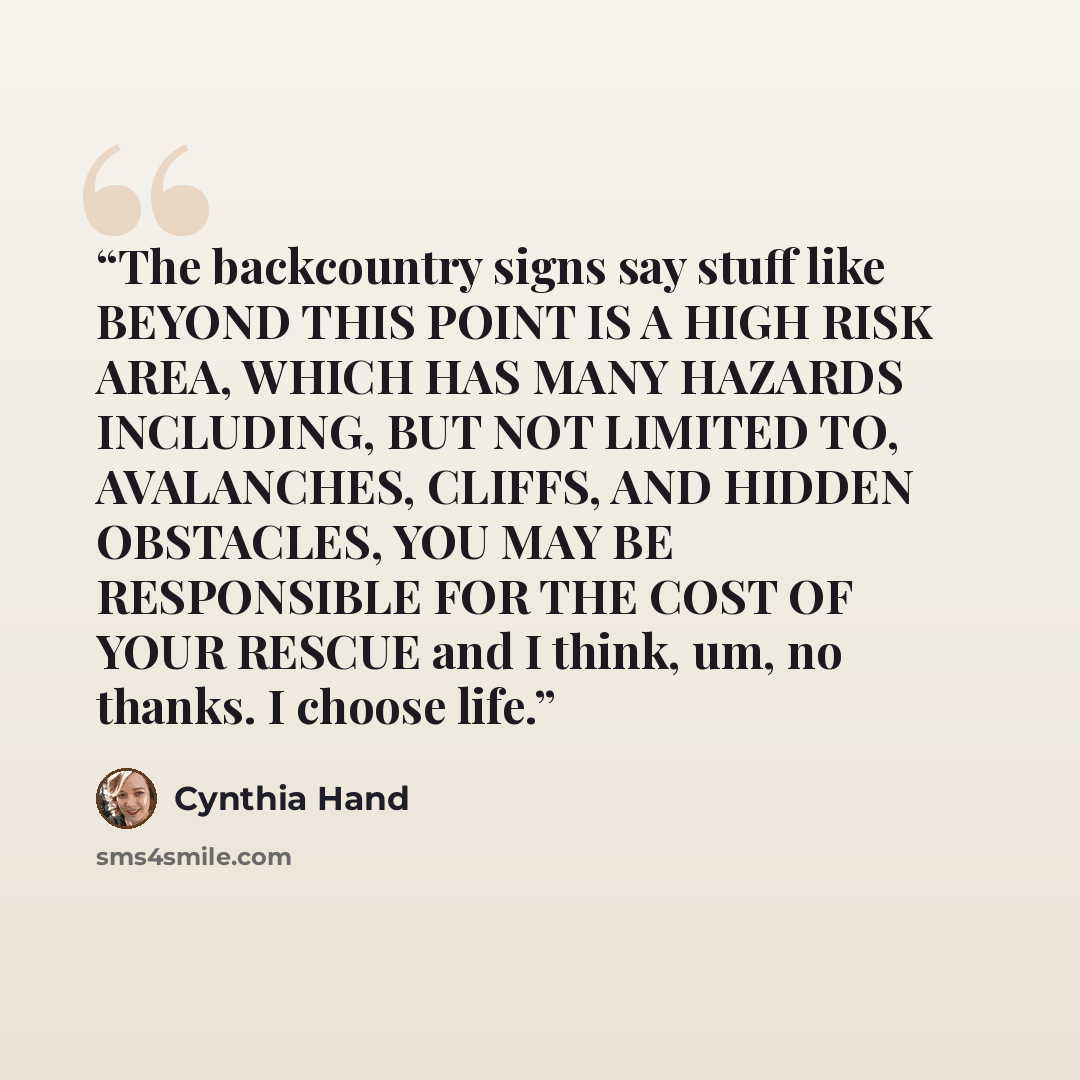 “The backcountry signs say stuff like BEYOND THIS POINT IS A HIGH RISK AREA, WHICH HAS MANY HAZARDS INCLUDING, BUT NOT LIMITED TO, AVALANCHES, CLIFFS, AND HIDDEN OBSTACLES, YOU MAY BE RESPONSIBLE FOR THE COST OF YOUR RESCUE and I think, um, no thanks. I choose life.” quote by Cynthia Hand