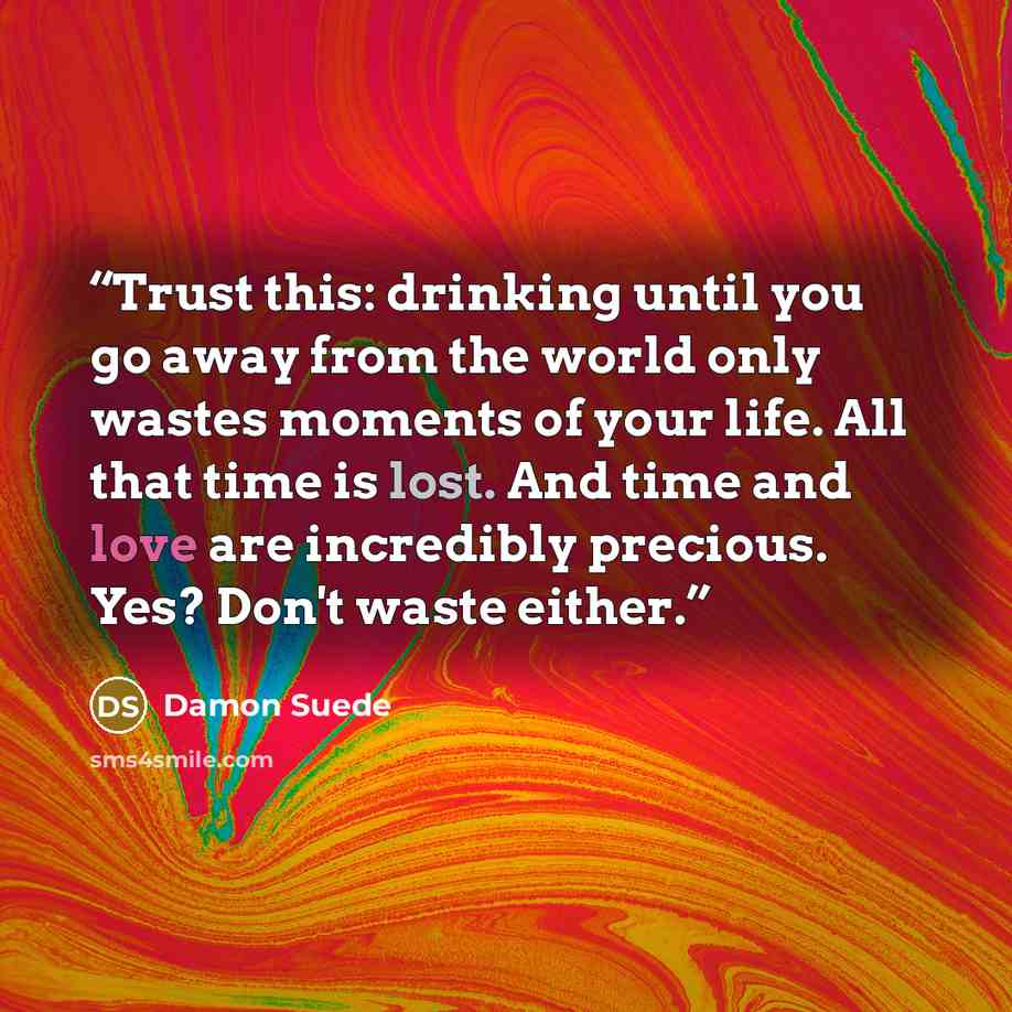 “Trust this: drinking until you go away from the world only wastes moments of your life. All that time is lost. And time and love are incredibly precious. Yes? Don't waste either.” quote by Damon Suede