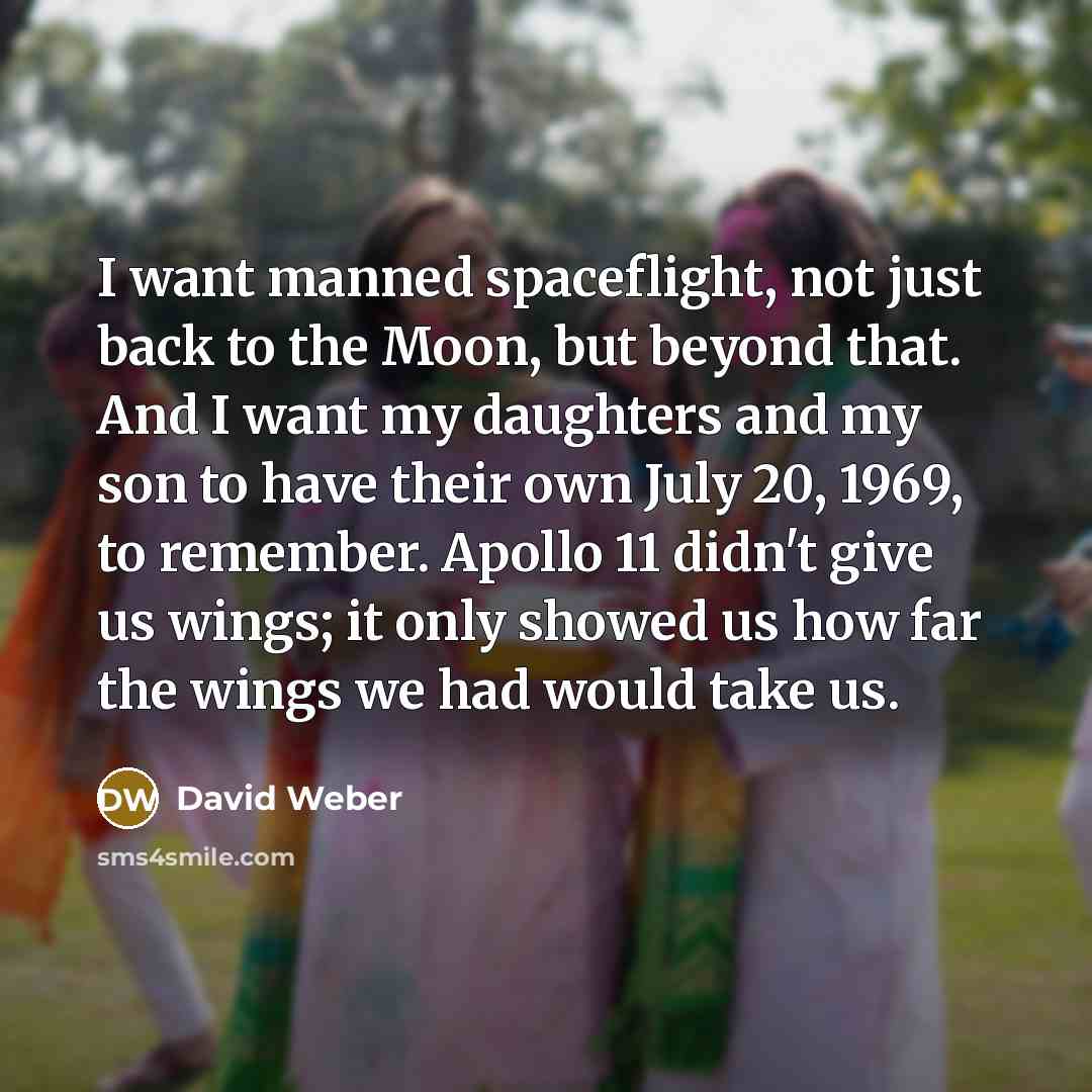 “I want manned spaceflight, not just back to the Moon, but beyond that. And I want my daughters and my son to have their own July 20, 1969, to remember. Apollo 11 didn't give us wings; it only showed us how far the wings we had would take us.” quote by David Weber