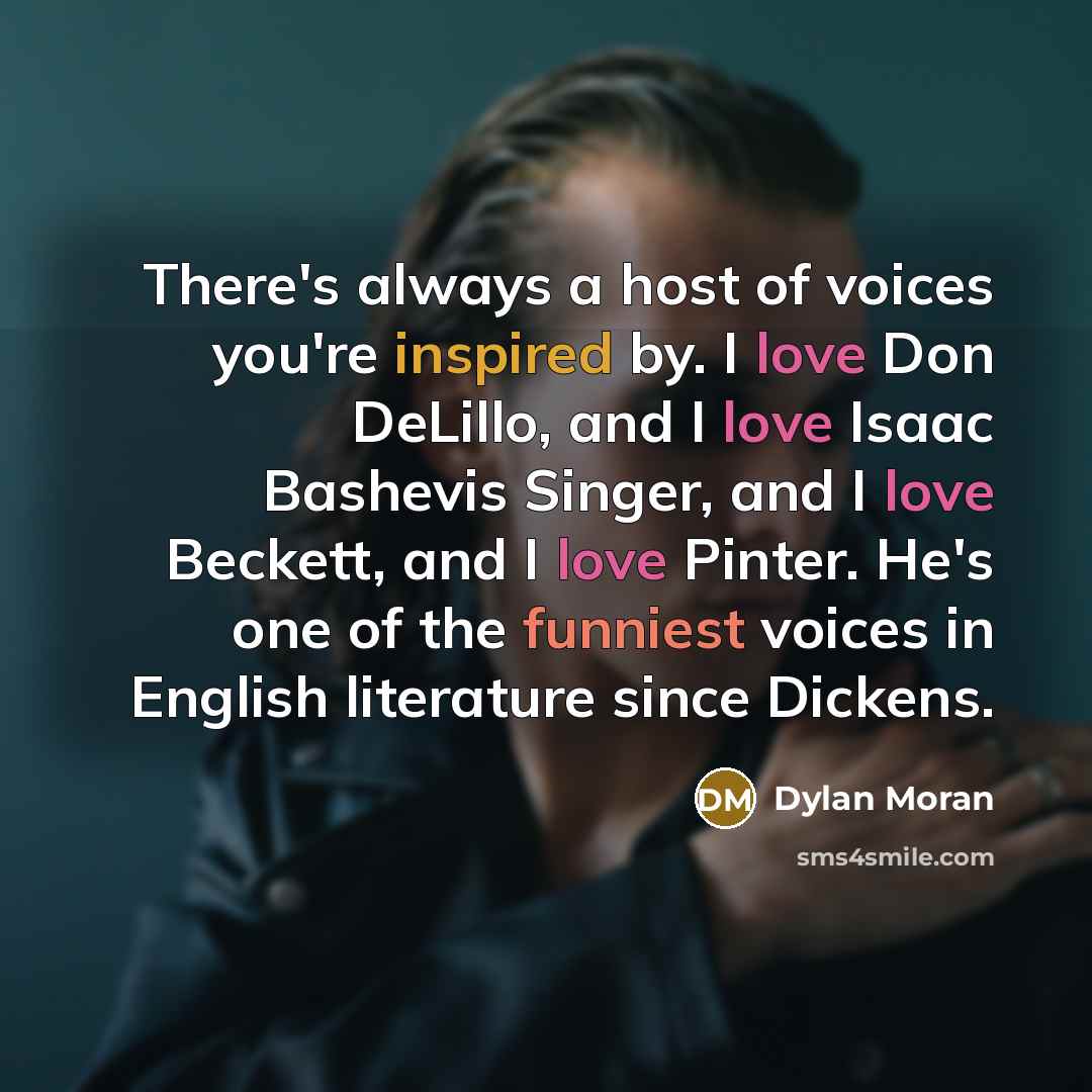 “There's always a host of voices you're inspired by. I love Don DeLillo, and I love Isaac Bashevis Singer, and I love Beckett, and I love Pinter. He's one of the funniest voices in English literature since Dickens.” quote by Dylan Moran