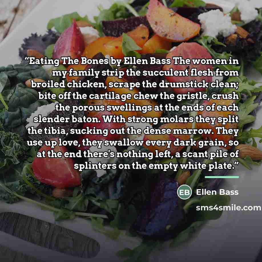 “Eating The Bones by Ellen Bass The women in my family strip the succulent flesh from broiled chicken, scrape the drumstick clean; bite off the cartilage chew the gristle, crush the porous swellings at the ends of each slender baton. With strong molars they split the tibia, sucking out the dense…” quote by Ellen Bass