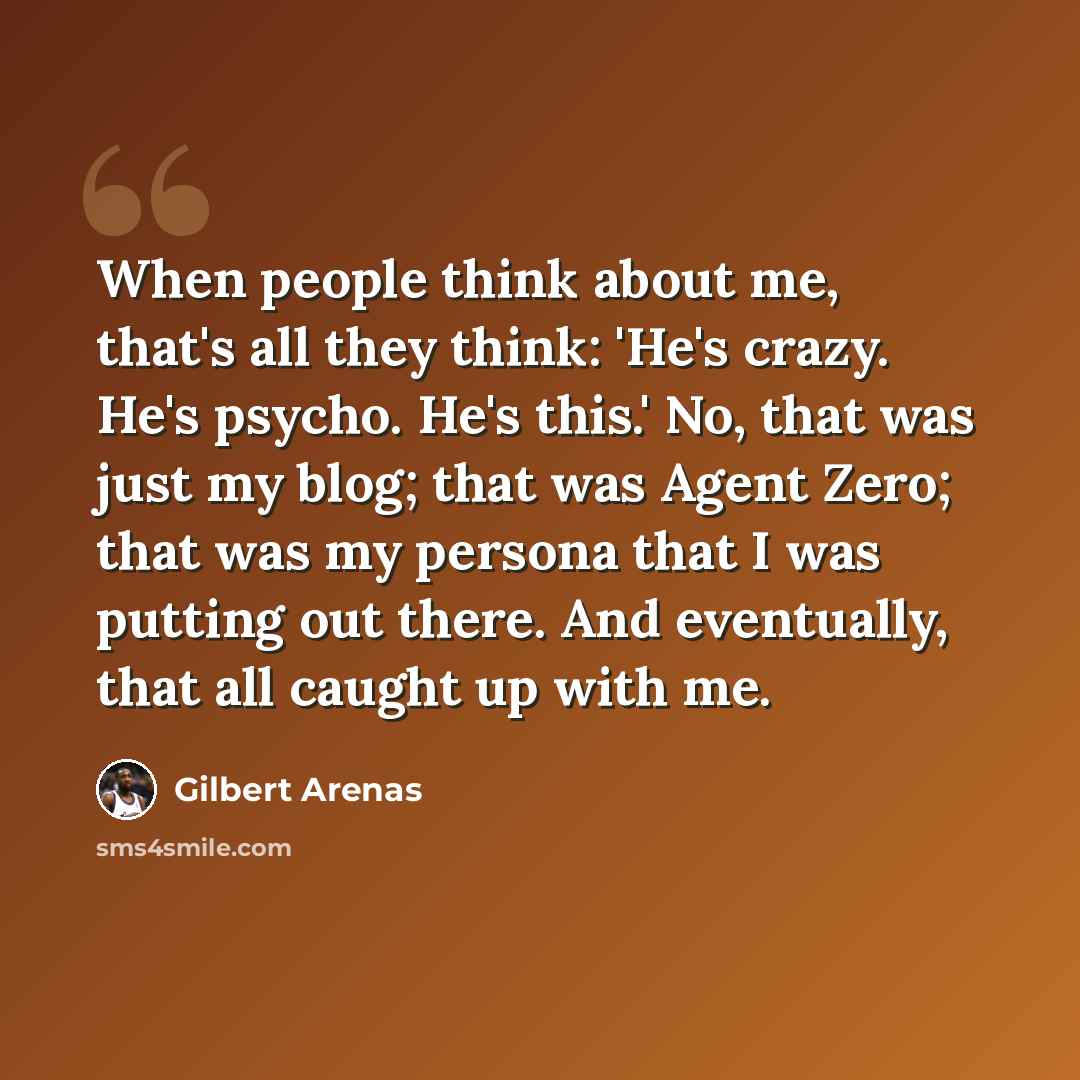 “When people think about me, that's all they think: 'He's crazy. He's psycho. He's this.' No, that was just my blog; that was Agent Zero; that was my persona that I was putting out there. And eventually, that all caught up with me.” quote by Gilbert Arenas