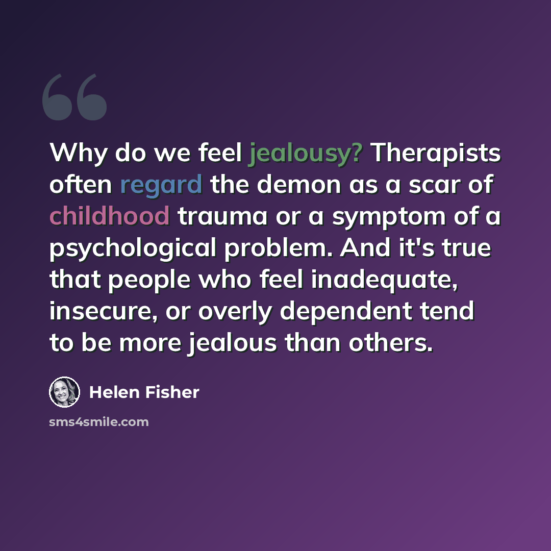 “Why do we feel jealousy? Therapists often regard the demon as a scar of childhood trauma or a symptom of a psychological problem. And it's true that people who feel inadequate, insecure, or overly dependent tend to be more jealous than others.” quote by Helen Fisher