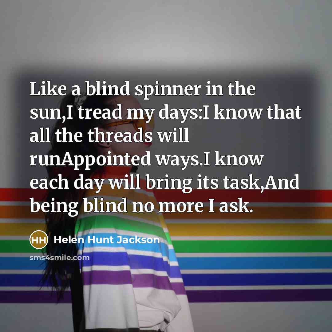“Like a blind spinner in the sun,I tread my days:I know that all the threads will runAppointed ways.I know each day will bring its task,And being blind no more I ask.” quote by Helen Hunt Jackson