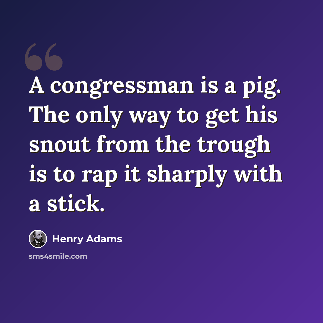 “A congressman is a pig. The only way to get his snout from the trough is to rap it sharply with a stick.” quote by Henry Adams