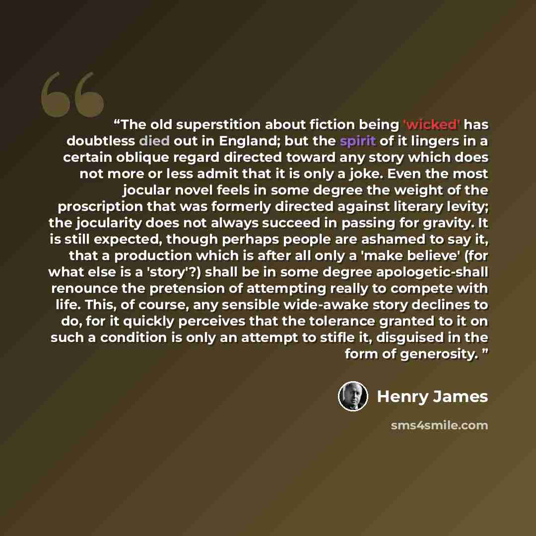 “The old superstition about fiction being 'wicked' has doubtless died out in England; but the spirit of it lingers in a certain oblique regard directed toward any story which does not more or less admit that it is only a joke. Even the most jocular novel feels in some degree the weight of the…” quote by Henry James