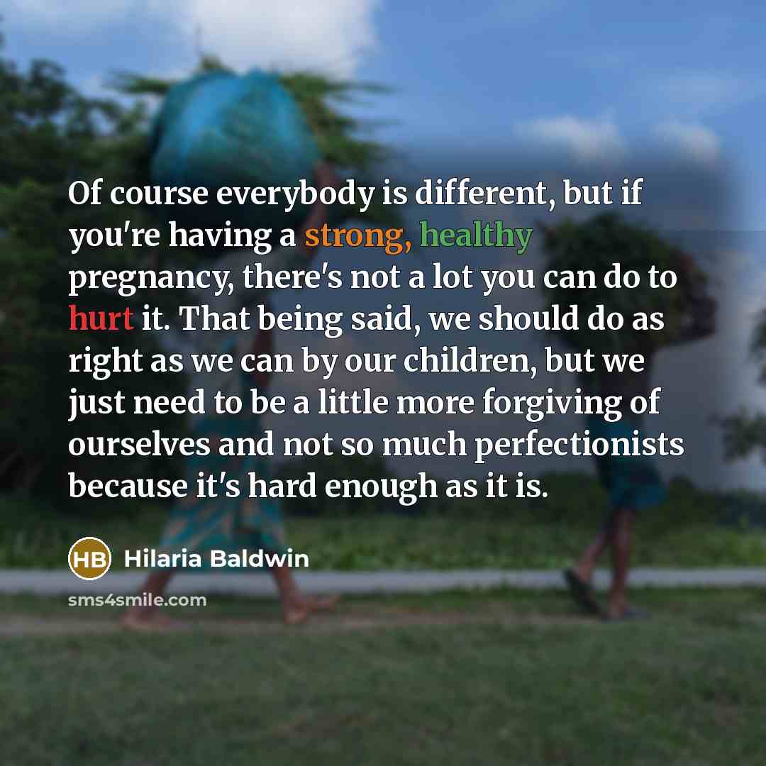 “Of course everybody is different, but if you're having a strong, healthy pregnancy, there's not a lot you can do to hurt it. That being said, we should do as right as we can by our children, but we just need to be a little more forgiving of ourselves and not so much perfectionists because it's…” quote by Hilaria Baldwin