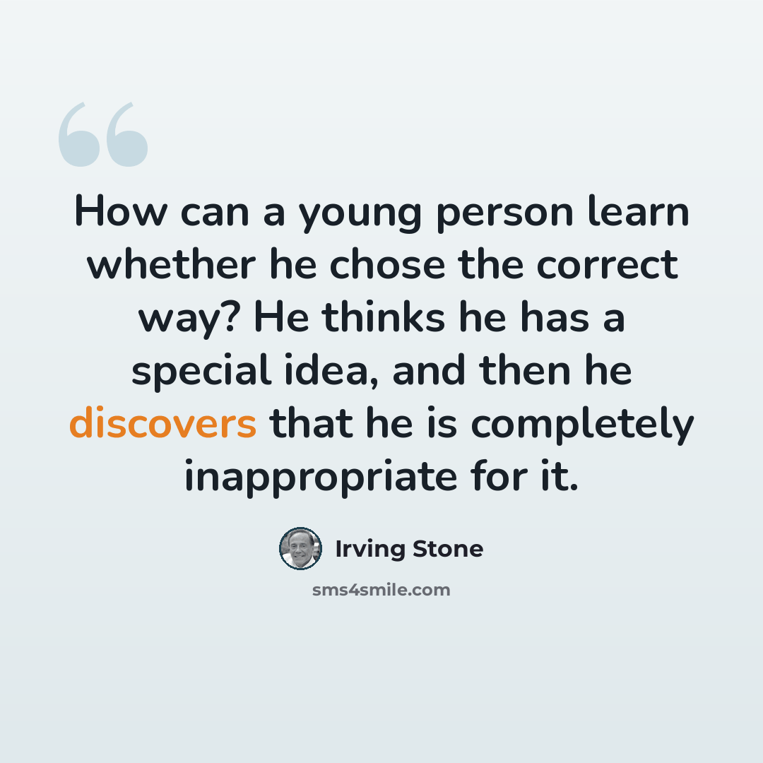 “How can a young person learn whether he chose the correct way? He thinks he has a special idea, and then he discovers that he is completely inappropriate for it.” quote by Irving Stone
