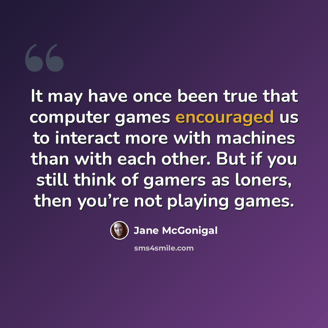 “It may have once been true that computer games encouraged us to interact more with machines than with each other. But if you still think of gamers as loners, then you’re not playing games.” quote by Jane McGonigal
